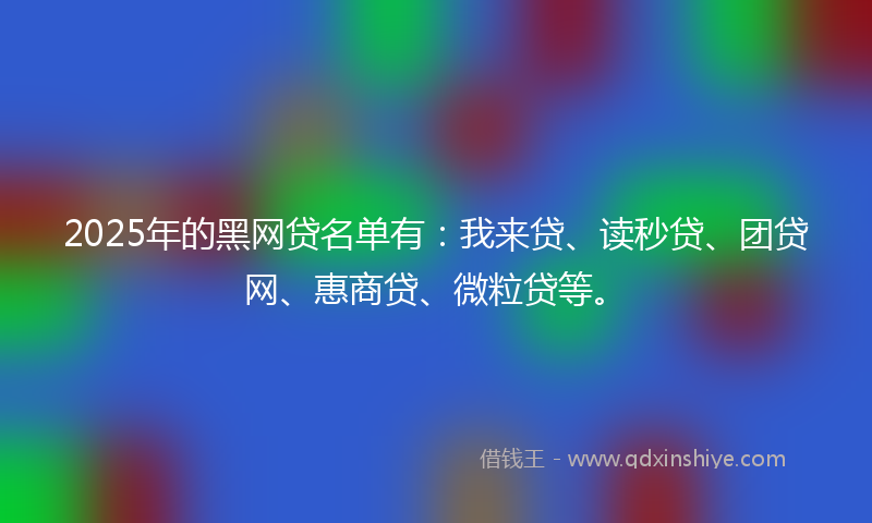 2025年的黑网贷名单有：我来贷、读秒贷、团贷网、惠商贷、微粒贷等。
