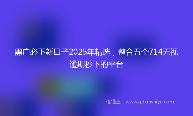 黑户必下新口子2025年精选，整合五个714无视逾期秒下的平台