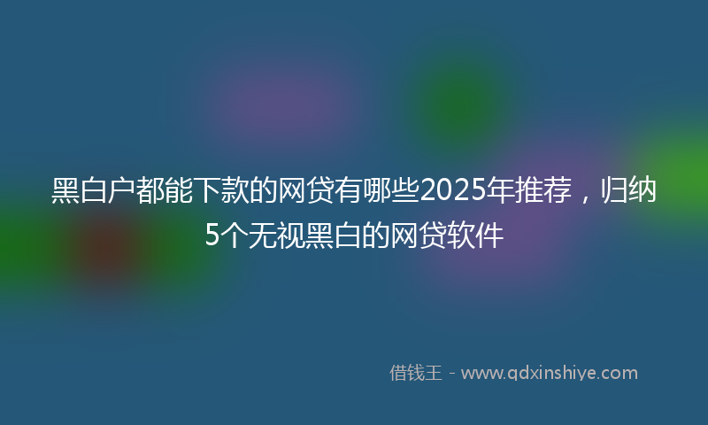 黑白户都能下款的网贷有哪些2025年推荐，归纳5个无视黑白的网贷软件