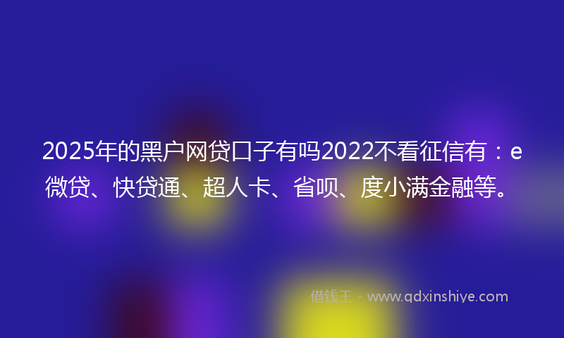 2025年的黑户网贷口子有吗2022不看征信有：e微贷、快贷通、超人卡、省呗、度小满金融等。