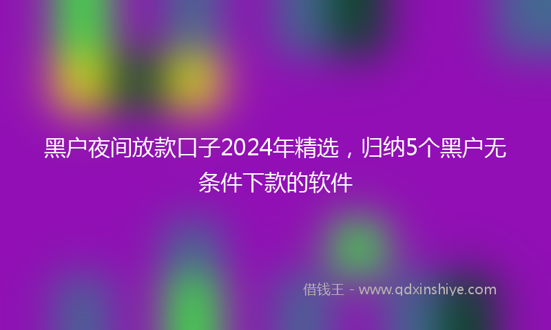黑户夜间放款口子2024年精选，归纳5个黑户无条件下款的软件