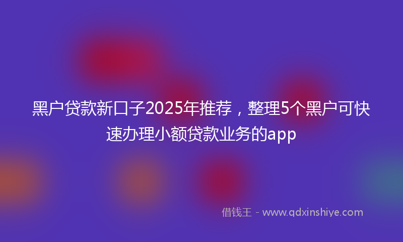 黑户贷款新口子2025年推荐，整理5个黑户可快速办理小额贷款业务的app