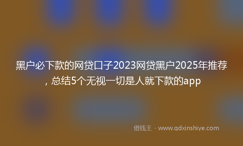 黑户必下款的网贷口子2023网贷黑户2025年推荐，总结5个无视一切是人就下款的app