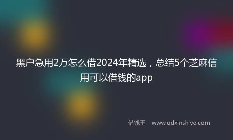 黑户急用2万怎么借2024年精选，总结5个芝麻信用可以借钱的app