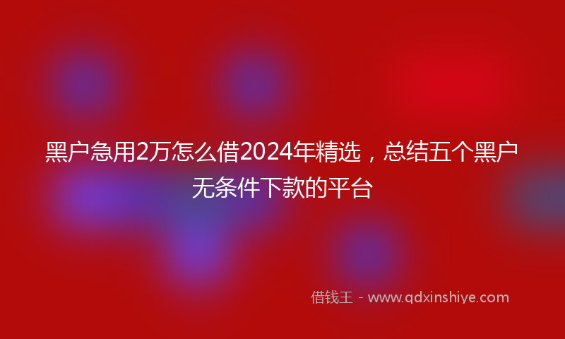 黑户急用2万怎么借2024年精选，总结五个黑户无条件下款的平台