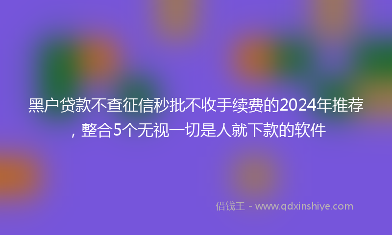 黑户贷款不查征信秒批不收手续费的2024年推荐，整合5个无视一切是人就下款的软件