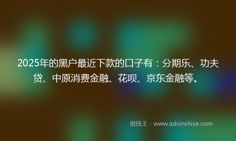 2025年的黑户最近下款的口子有：分期乐、功夫贷、中原消费金融、花呗、京东金融等。