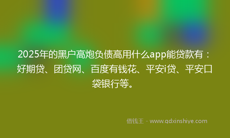 2025年的黑户高炮负债高用什么app能贷款有：好期贷、团贷网、百度有钱花、平安i贷、平安口袋银行等。