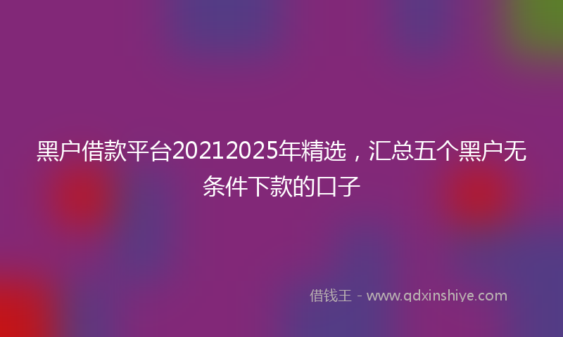黑户借款平台20212025年精选，汇总五个黑户无条件下款的口子