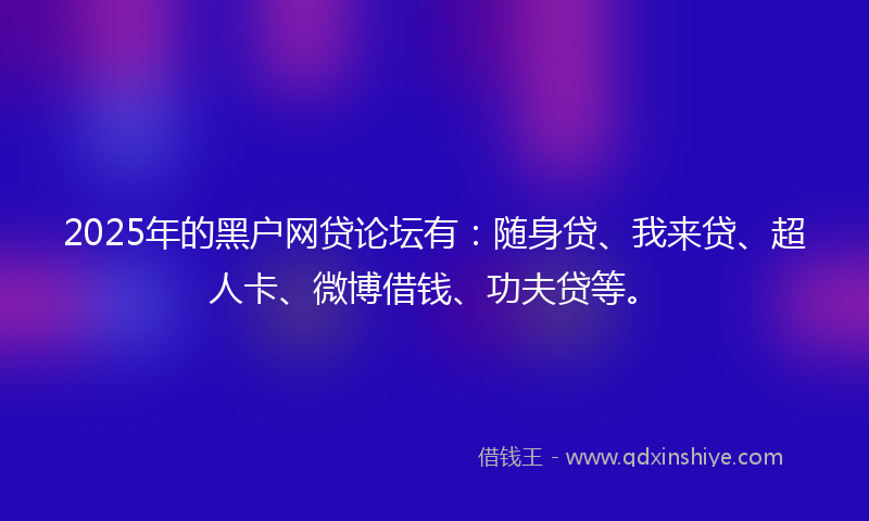 2025年的黑户网贷论坛有：随身贷、我来贷、超人卡、微博借钱、功夫贷等。