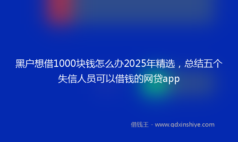 黑户想借1000块钱怎么办2025年精选，总结五个失信人员可以借钱的网贷app