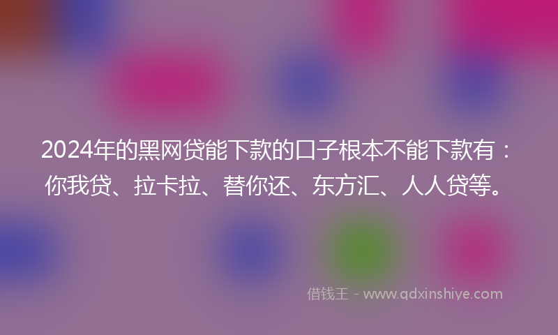 2024年的黑网贷能下款的口子根本不能下款有：你我贷、拉卡拉、替你还、东方汇、人人贷等。