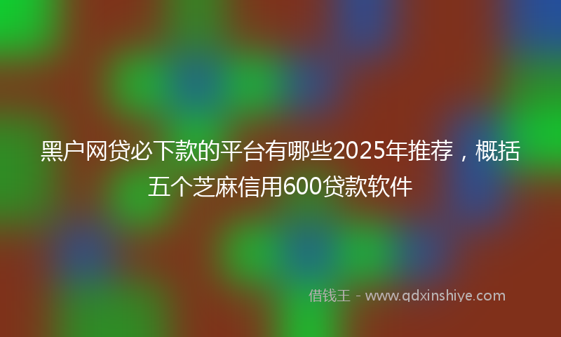 黑户网贷必下款的平台有哪些2025年推荐，概括五个芝麻信用600贷款软件