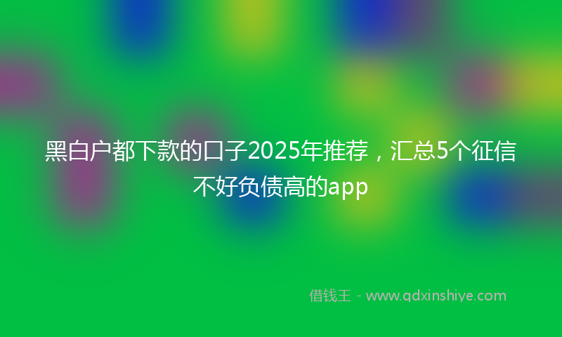 黑白户都下款的口子2025年推荐，汇总5个征信不好负债高的app