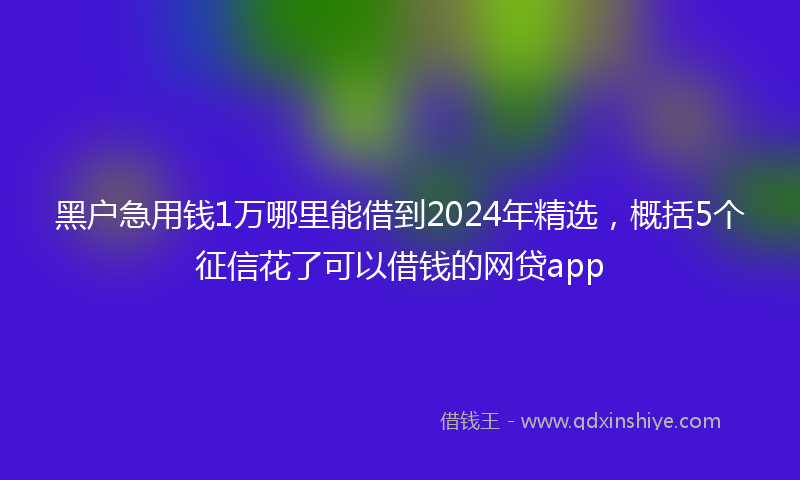 黑户急用钱1万哪里能借到2024年精选，概括5个征信花了可以借钱的网贷app