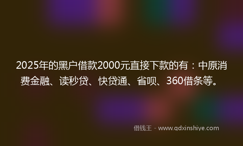 2025年的黑户借款2000元直接下款的有：中原消费金融、读秒贷、快贷通、省呗、360借条等。