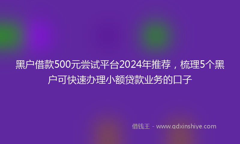 黑户借款500元尝试平台2024年推荐，梳理5个黑户可快速办理小额贷款业务的口子