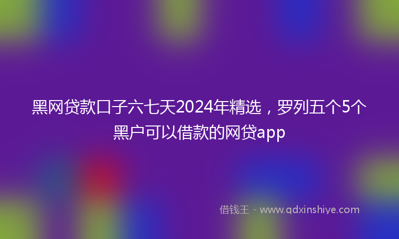 黑网贷款口子六七天2024年精选，罗列五个5个黑户可以借款的网贷app