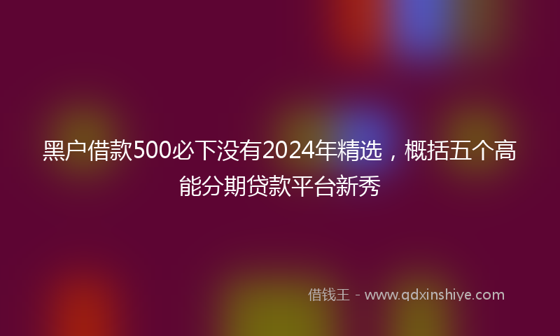 黑户借款500必下没有2024年精选，概括五个高能分期贷款平台新秀