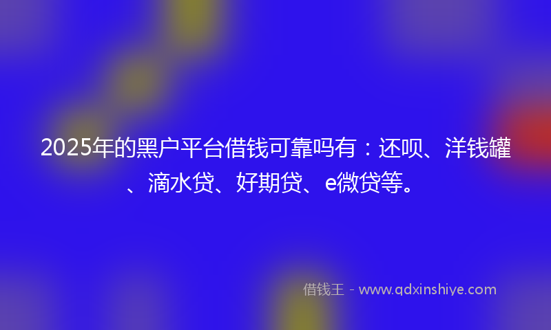 2025年的黑户平台借钱可靠吗有：还呗、洋钱罐、滴水贷、好期贷、e微贷等。