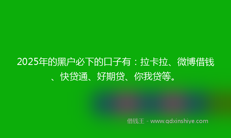 2025年的黑户必下的口子有：拉卡拉、微博借钱、快贷通、好期贷、你我贷等。