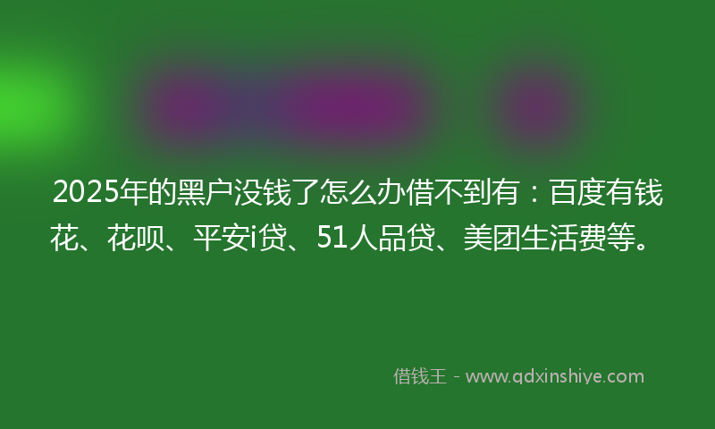 2025年的黑户没钱了怎么办借不到有：百度有钱花、花呗、平安i贷、51人品贷、美团生活费等。