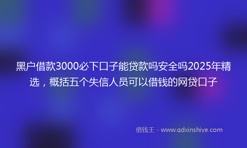 黑户借款3000必下口子能贷款吗安全吗2025年精选，概括五个失信人员可以借钱的网贷口子