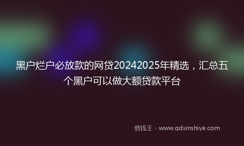 黑户烂户必放款的网贷20242025年精选，汇总五个黑户可以做大额贷款平台