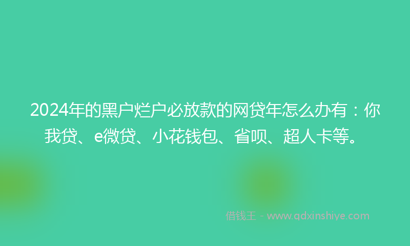 2024年的黑户烂户必放款的网贷年怎么办有：你我贷、e微贷、小花钱包、省呗、超人卡等。