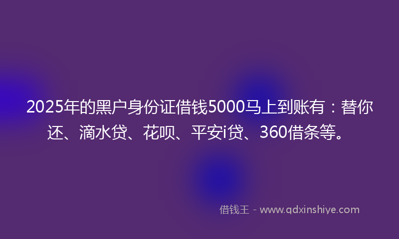 2025年的黑户身份证借钱5000马上到账有：替你还、滴水贷、花呗、平安i贷、360借条等。