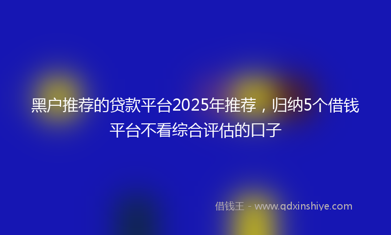 黑户推荐的贷款平台2025年推荐，归纳5个借钱平台不看综合评估的口子