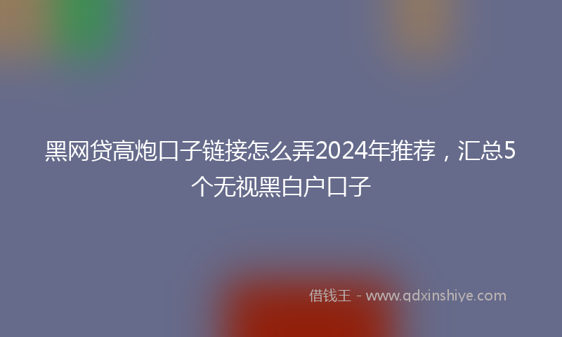 黑网贷高炮口子链接怎么弄2024年推荐，汇总5个无视黑白户口子