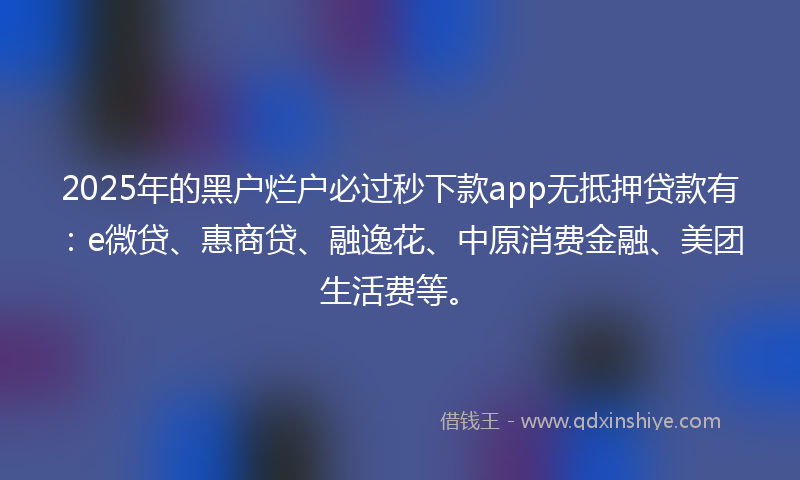2025年的黑户烂户必过秒下款app无抵押贷款有：e微贷、惠商贷、融逸花、中原消费金融、美团生活费等。
