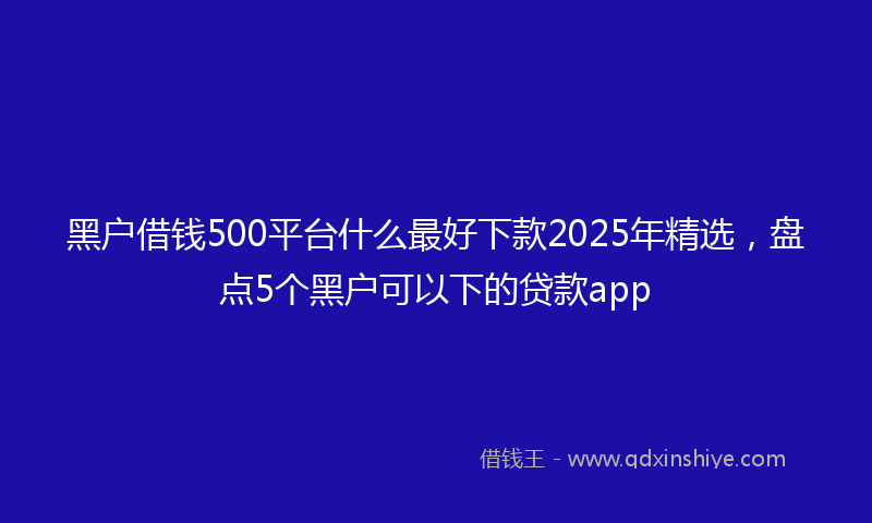 黑户借钱500平台什么最好下款2025年精选，盘点5个黑户可以下的贷款app