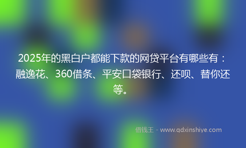 2025年的黑白户都能下款的网贷平台有哪些有：融逸花、360借条、平安口袋银行、还呗、替你还等。