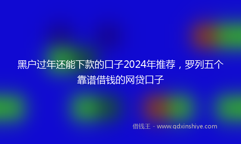 黑户过年还能下款的口子2024年推荐，罗列五个靠谱借钱的网贷口子