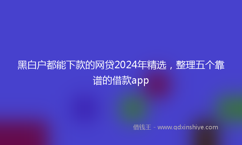 黑白户都能下款的网贷2024年精选，整理五个靠谱的借款app