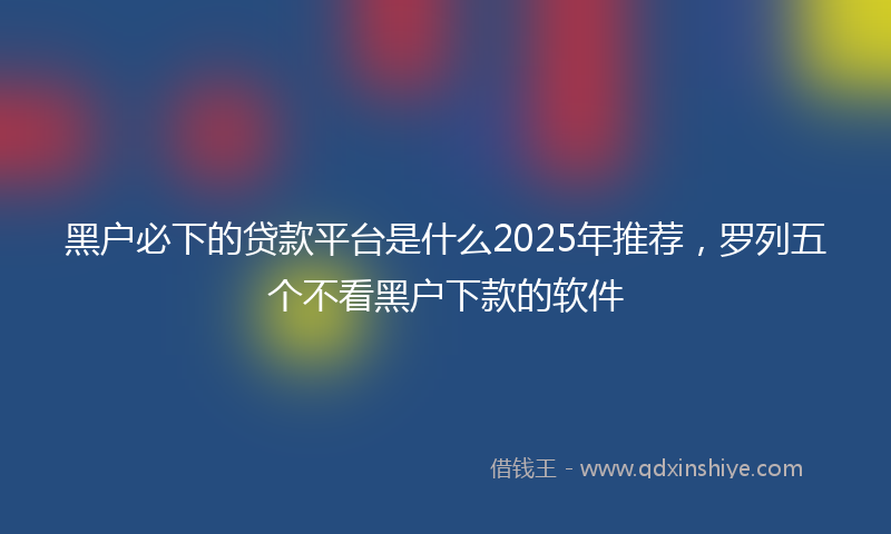 黑户必下的贷款平台是什么2025年推荐，罗列五个不看黑户下款的软件