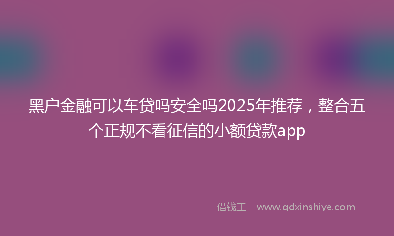 黑户金融可以车贷吗安全吗2025年推荐，整合五个正规不看征信的小额贷款app