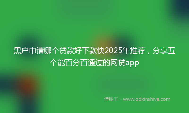 黑户申请哪个贷款好下款快2025年推荐，分享五个能百分百通过的网贷app