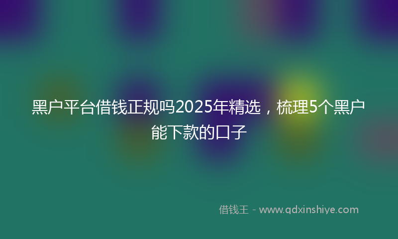 黑户平台借钱正规吗2025年精选，梳理5个黑户能下款的口子