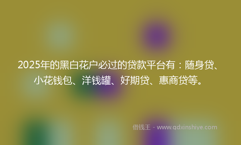 2025年的黑白花户必过的贷款平台有：随身贷、小花钱包、洋钱罐、好期贷、惠商贷等。