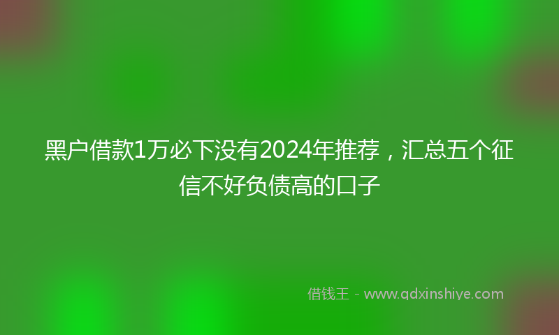 黑户借款1万必下没有2024年推荐，汇总五个征信不好负债高的口子