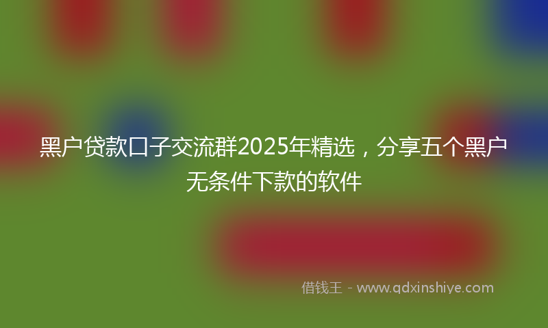 黑户贷款口子交流群2025年精选，分享五个黑户无条件下款的软件