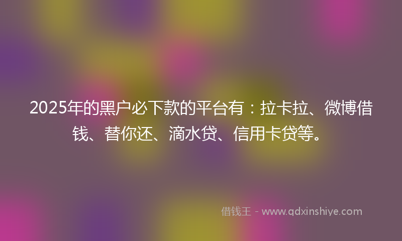 2025年的黑户必下款的平台有：拉卡拉、微博借钱、替你还、滴水贷、信用卡贷等。