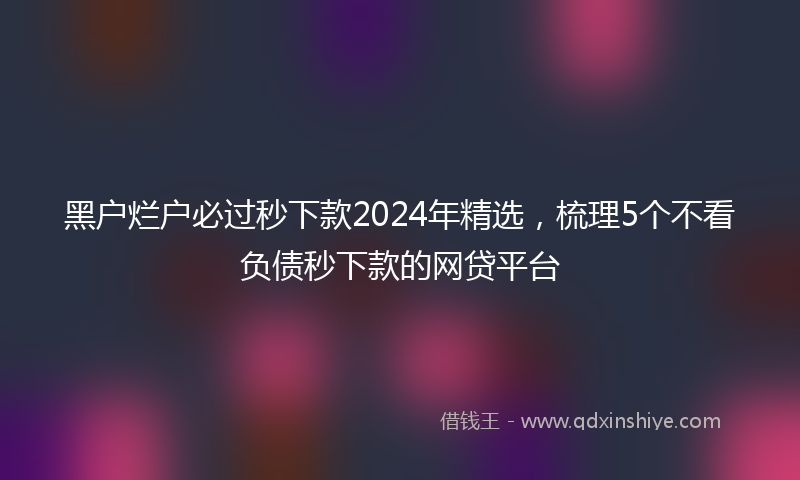 黑户烂户必过秒下款2024年精选，梳理5个不看负债秒下款的网贷平台