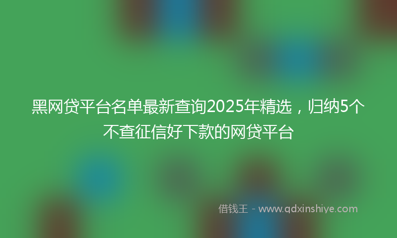 黑网贷平台名单最新查询2025年精选，归纳5个不查征信好下款的网贷平台