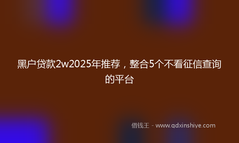 黑户贷款2w2025年推荐，整合5个不看征信查询的平台