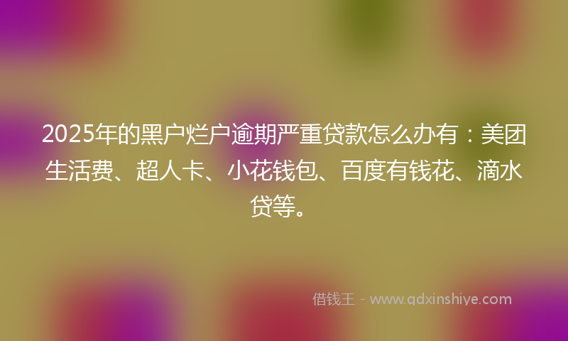 2025年的黑户烂户逾期严重贷款怎么办有：美团生活费、超人卡、小花钱包、百度有钱花、滴水贷等。