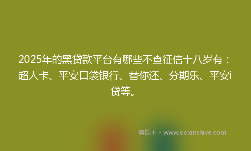 2025年的黑贷款平台有哪些不查征信十八岁有：超人卡、平安口袋银行、替你还、分期乐、平安i贷等。